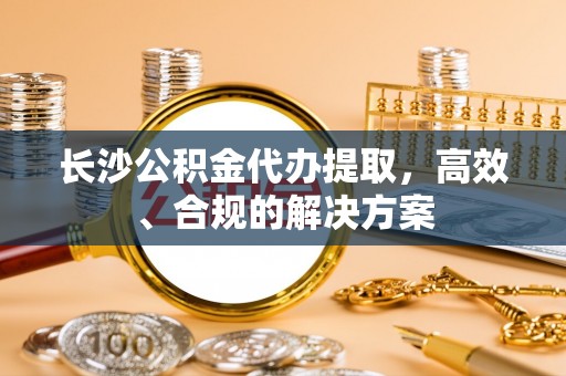 迎泽长沙公积金代办提取，高效、合规的解决方案