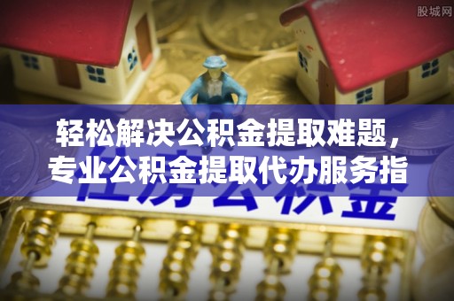 迎泽轻松解决公积金提取难题，专业公积金提取代办服务指南