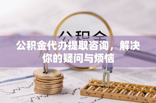 迎泽公积金代办提取咨询，解决你的疑问与烦恼