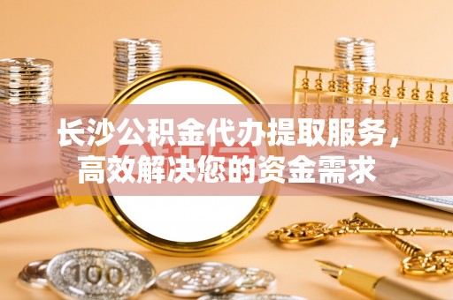 迎泽长沙公积金代办提取服务，高效解决您的资金需求