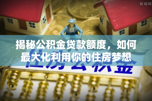 迎泽揭秘公积金贷款额度，如何最大化利用你的住房梦想
