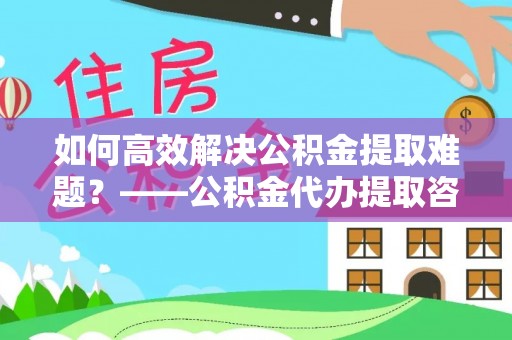 迎泽如何高效解决公积金提取难题？——公积金代办提取咨询服务指南