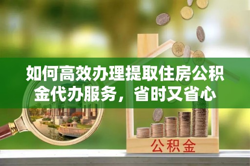 迎泽如何高效办理提取住房公积金代办服务，省时又省心