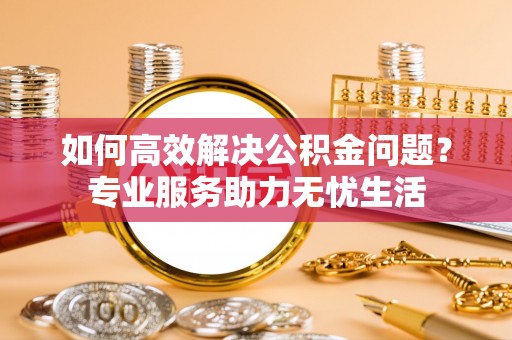 迎泽如何高效解决公积金问题？专业服务助力无忧生活