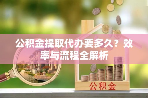 迎泽公积金提取代办要多久？效率与流程全解析