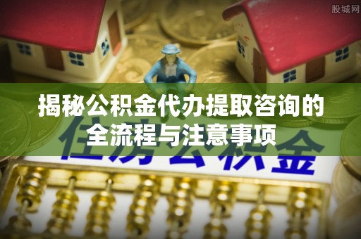 迎泽揭秘公积金代办提取咨询的全流程与注意事项