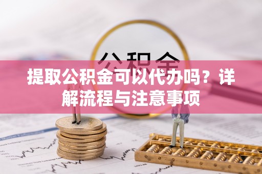 迎泽提取公积金可以代办吗？详解流程与注意事项