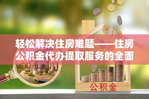 迎泽轻松解决住房难题——住房公积金代办提取服务的全面解析与实用指南