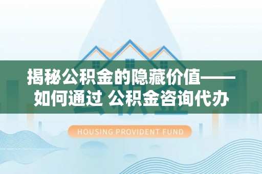 迎泽揭秘公积金的隐藏价值——如何通过 公积金咨询代办提取 优化财富管理