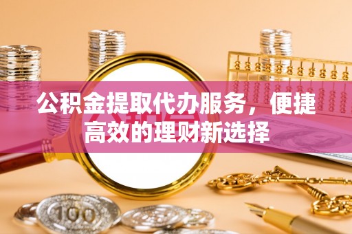 迎泽公积金提取代办服务，便捷高效的理财新选择
