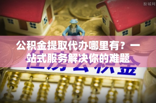 迎泽公积金提取代办哪里有？一站式服务解决你的难题