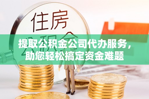 迎泽提取公积金公司代办服务，助您轻松搞定资金难题