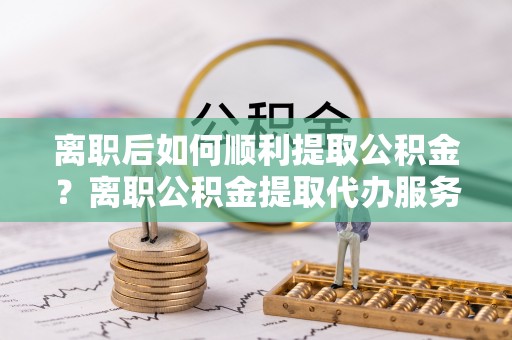 迎泽离职后如何顺利提取公积金？离职公积金提取代办服务帮你搞定！