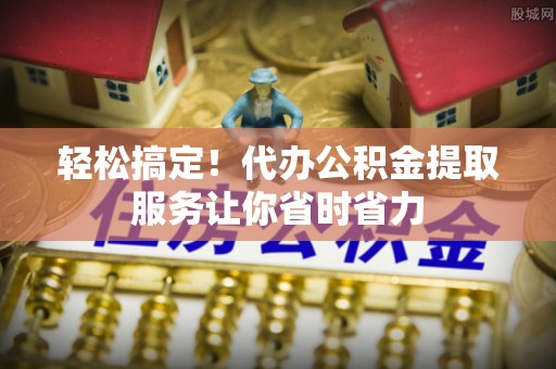 迎泽轻松搞定！代办公积金提取服务让你省时省力