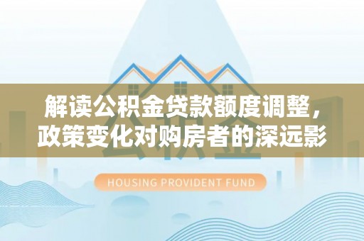 迎泽解读公积金贷款额度调整，政策变化对购房者的深远影响