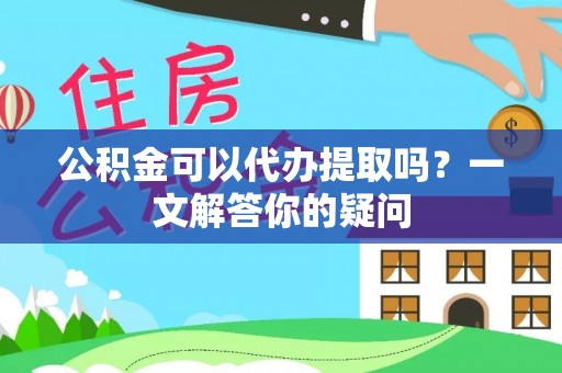 迎泽公积金可以代办提取吗？一文解答你的疑问