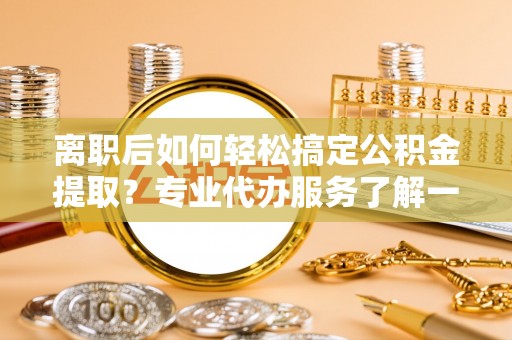迎泽离职后如何轻松搞定公积金提取？专业代办服务了解一下
