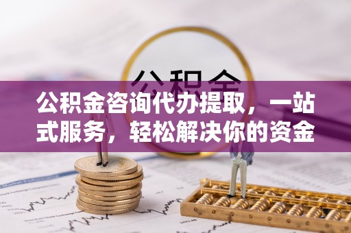 迎泽公积金咨询代办提取，一站式服务，轻松解决你的资金难题
