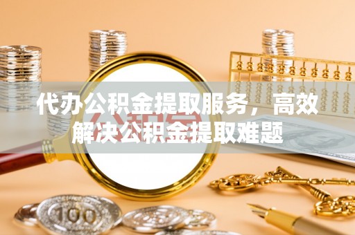 迎泽代办公积金提取服务，高效解决公积金提取难题
