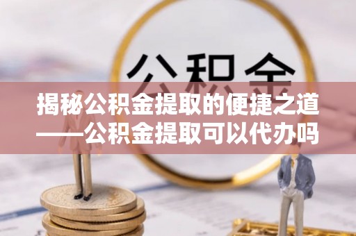 迎泽揭秘公积金提取的便捷之道——公积金提取可以代办吗？
