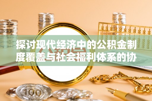 迎泽探讨现代经济中的公积金制度覆盖与社会福利体系的协同发展