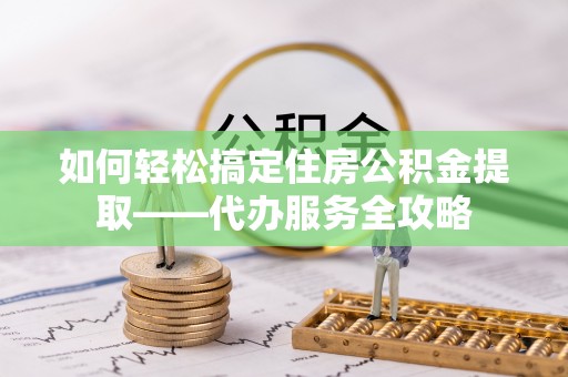 迎泽如何轻松搞定住房公积金提取——代办服务全攻略
