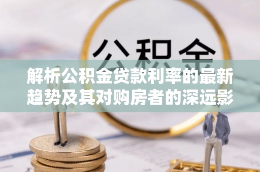 迎泽解析公积金贷款利率的最新趋势及其对购房者的深远影响