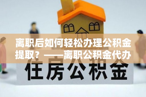 迎泽离职后如何轻松办理公积金提取？——离职公积金代办提取服务详解