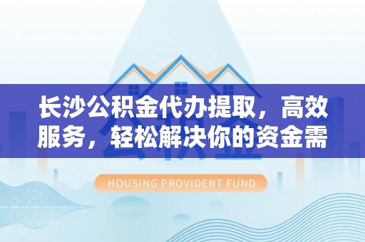 迎泽长沙公积金代办提取，高效服务，轻松解决你的资金需求