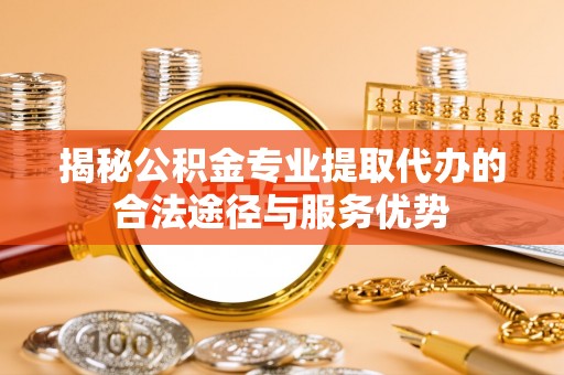 迎泽揭秘公积金专业提取代办的合法途径与服务优势