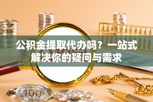 迎泽公积金提取代办吗？一站式解决你的疑问与需求