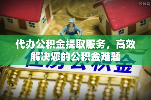 迎泽代办公积金提取服务，高效解决您的公积金难题