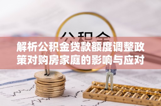 迎泽解析公积金贷款额度调整政策对购房家庭的影响与应对策略