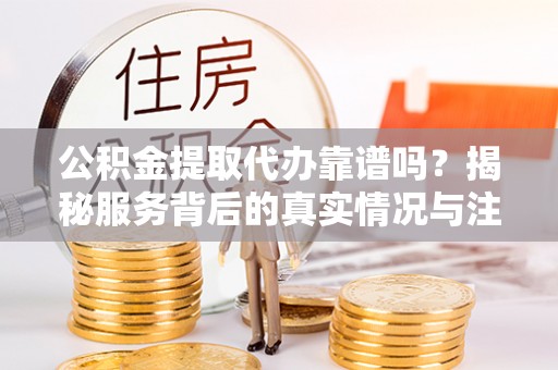 迎泽公积金提取代办靠谱吗？揭秘服务背后的真实情况与注意事项