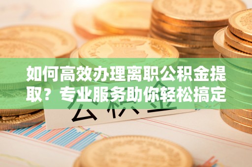 迎泽如何高效办理离职公积金提取？专业服务助你轻松搞定