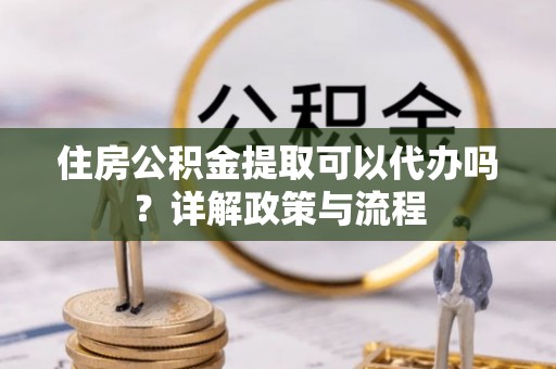 迎泽住房公积金提取可以代办吗？详解政策与流程