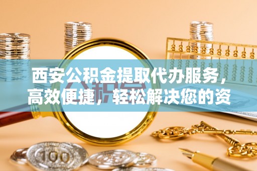迎泽西安公积金提取代办服务，高效便捷，轻松解决您的资金需求