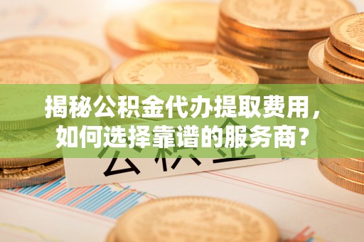 迎泽揭秘公积金代办提取费用，如何选择靠谱的服务商？