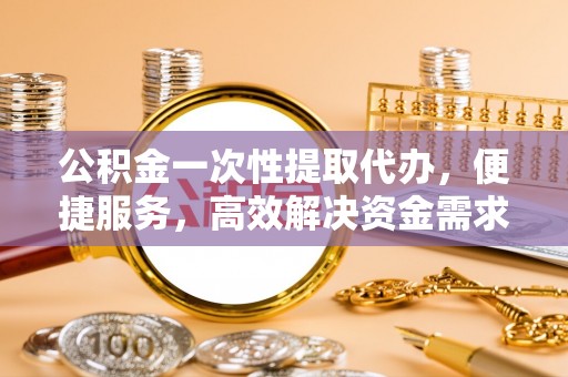 迎泽公积金一次性提取代办，便捷服务，高效解决资金需求