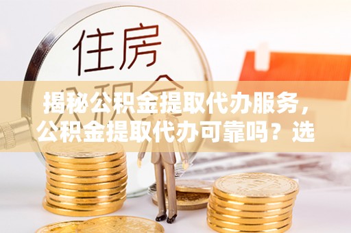 迎泽揭秘公积金提取代办服务，公积金提取代办可靠吗？选择需谨慎
