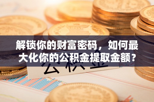 迎泽解锁你的财富密码，如何最大化你的公积金提取金额？