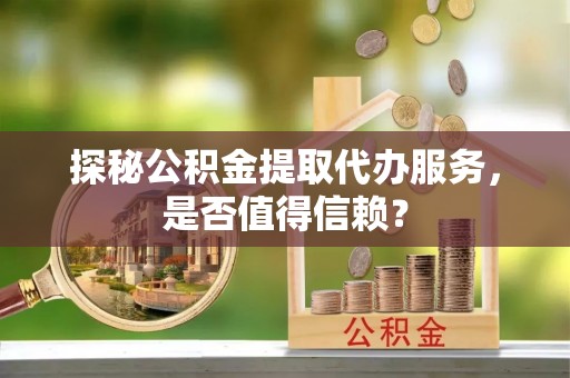 迎泽探秘公积金提取代办服务，是否值得信赖？