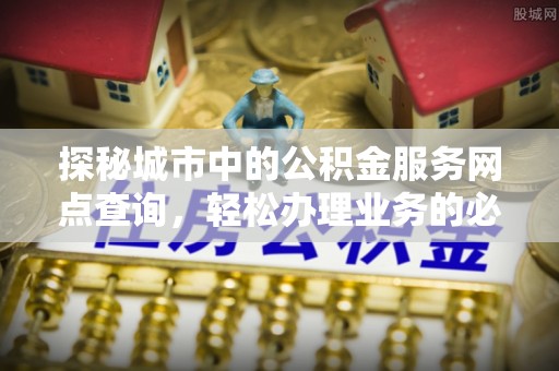 迎泽探秘城市中的公积金服务网点查询，轻松办理业务的必备指南