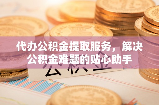 迎泽代办公积金提取服务，解决公积金难题的贴心助手