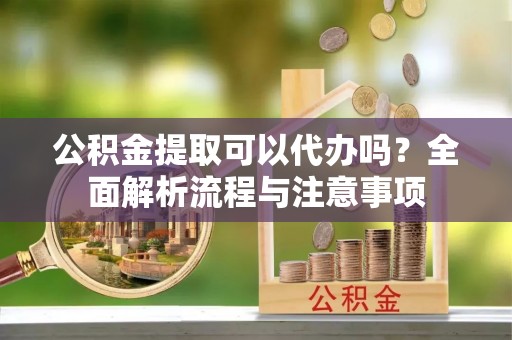 迎泽公积金提取可以代办吗？全面解析流程与注意事项