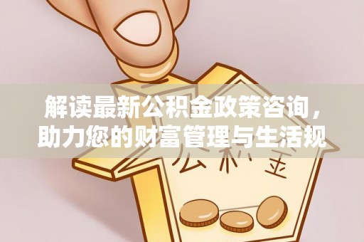 迎泽解读最新公积金政策咨询，助力您的财富管理与生活规划