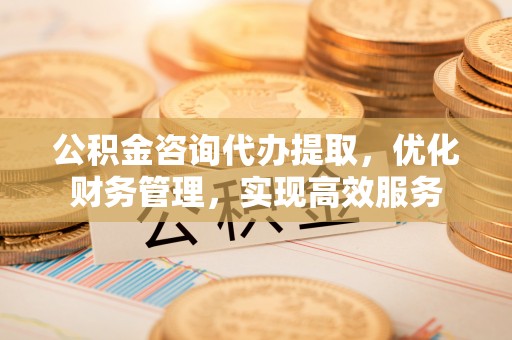 迎泽公积金咨询代办提取，优化财务管理，实现高效服务