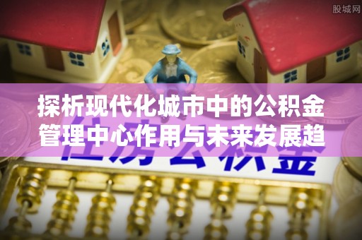 迎泽探析现代化城市中的公积金管理中心作用与未来发展趋势