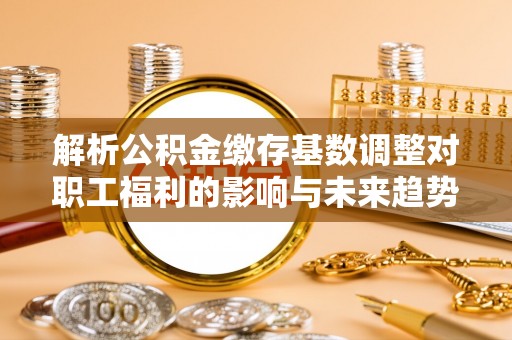 迎泽解析公积金缴存基数调整对职工福利的影响与未来趋势