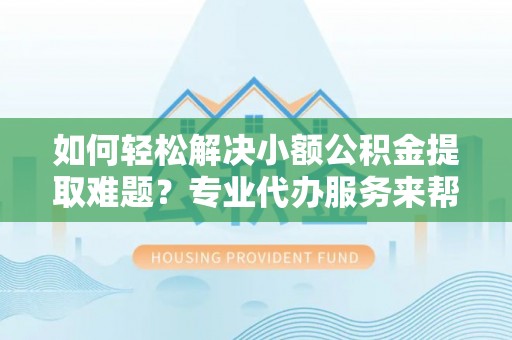 迎泽如何轻松解决小额公积金提取难题？专业代办服务来帮忙
